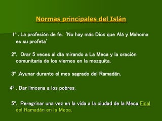 Normas principales del Islán
1º . La profesión de fe. ‘No hay más Dios que Alá y Mahoma
es su profeta’
2º. Orar 5 veces al día mirando a La Meca y la oración
comunitaria de los viernes en la mezquita.
3º .Ayunar durante el mes sagrado del Ramadán.
4º . Dar limosna a los pobres.
5º. Peregrinar una vez en la vida a la ciudad de la Meca.Final
del Ramadán en la Meca.
 