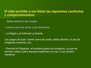 El islán prohíbe a sus fieles las siguientes conductas
y comportamientos:
- Beber alcohol y las drogas.
- Comer carne de cerdo y sus derivados
- La Magia y el Adivinar La Suerte.
-los juegos de azar, comer carne de cerdo, beber alcohol, el uso de
imágenes humanas, etc.
- Permite la Poligamia el hombre puede ser polígamo, ya que se
admiten hasta cuatro esposas legítimas a la vez, si se pueden
mantener
 