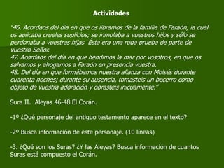 Actividades
“46. Acordaos del día en que os libramos de la familia de Faraón, la cual
os aplicaba crueles suplicios; se inmolaba a vuestros hijos y sólo se
perdonaba a vuestras hijas Ésta era una ruda prueba de parte de
vuestro Señor.
47. Acordaos del día en que hendimos la mar por vosotros, en que os
salvamos y ahogamos a Faraón en presencia vuestra.
48. Del día en que formábamos nuestra alianza con Moisés durante
cuarenta noches; durante su ausencia, tomasteis un becerro como
objeto de vuestra adoración y obrasteis inicuamente.”
Sura II. Aleyas 46-48 El Corán.
-1º ¿Qué personaje del antiguo testamento aparece en el texto?
-2º Busca información de este personaje. (10 líneas)
-3. ¿Qué son los Suras? ¿Y las Aleyas? Busca información de cuantos
Suras está compuesto el Corán.
 