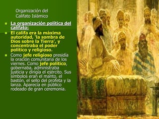 Organización del
Califato Islámico
 La organización política del
califato:
 El califa era la máxima
autoridad, ‘la sombra de
Dios sobre la Tierra’, y
concentraba el poder
político y religioso.
 Como jefe religioso presidía
la oración comunitaria de los
viernes. Como jefe político,
gobernaba, administraba
justicia y dirigía el ejército. Sus
símbolos eran el manto, el
bastón, el sello del profeta y la
lanza. Aparecía en público
rodeado de gran ceremonia.
 