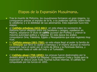 Etapas de la Expansión Musulmana.
 Tras la muerte de Mahoma, los musulmanes formaron un gran imperio. Lo
consiguieron gracias al impulso de la fe, a su poderoso ejército (sobre todo
la caballería) y a la debilidad de sus adversarios. Esta expansión tuvo tres
etapas:
 a) Califato ortodoxo (632-661): en esta etapa los sucesores de
Mahoma fueron elegidos entre sus familiares y amigos; residieron en
Medina, adoptaron el título de califa (sucesor del Profeta) y unieron la
máxima autoridad política y religiosa. En esta época los árabes
conquistaron Siria, Palestina, Egipto y Mesopotamia que eran regiones muy
ricas.
 b) Califato omeya (661-750): en esta etapa llegó al poder la familia de
los Omeyas que llevó la capital a Damasco y el imperio alcanzó la máxima
expansión hacia el oeste por el norte de África y la Península Ibérica, y
hacia el este hasta el valle del Indo y el Turkestán.
 c) Califato abasí (750-1055): los omeyas fueron destronados por la
dinastía abasí y la capital fue Bagdad. Conquistaron Creta y Sicilia pero la
expansión se detuvo pues hubo muchas luchas internas. El califato fue
conquistado por los turcos en 1055.
 