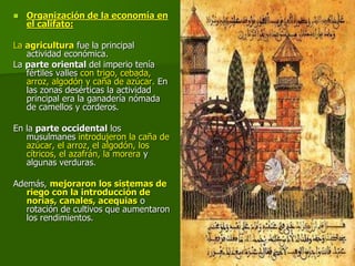  Organización de la economía en
el califato:
La agricultura fue la principal
actividad económica.
La parte oriental del imperio tenía
fértiles valles con trigo, cebada,
arroz, algodón y caña de azúcar. En
las zonas desérticas la actividad
principal era la ganadería nómada
de camellos y corderos.
En la parte occidental los
musulmanes introdujeron la caña de
azúcar, el arroz, el algodón, los
cítricos, el azafrán, la morera y
algunas verduras.
Además, mejoraron los sistemas de
riego con la introducción de
norias, canales, acequias o
rotación de cultivos que aumentaron
los rendimientos.
 