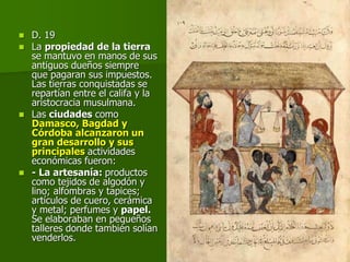  D. 19
 La propiedad de la tierra
se mantuvo en manos de sus
antiguos dueños siempre
que pagaran sus impuestos.
Las tierras conquistadas se
repartían entre el califa y la
aristocracia musulmana.
 Las ciudades como
Damasco, Bagdad y
Córdoba alcanzaron un
gran desarrollo y sus
principales actividades
económicas fueron:
 - La artesanía: productos
como tejidos de algodón y
lino; alfombras y tapices;
artículos de cuero, cerámica
y metal; perfumes y papel.
Se elaboraban en pequeños
talleres donde también solían
venderlos.
 