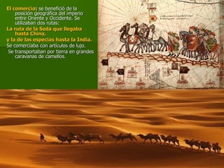 El comercio: se benefició de la
posición geográfica del imperio
entre Oriente y Occidente. Se
utilizaban dos rutas:
La ruta de la Seda que llegaba
hasta China,
y la de las especias hasta la India.
Se comerciaba con artículos de lujo.
Se transportaban por tierra en grandes
caravanas de camellos.
 