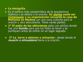  La mezquita.
 Es el edificio más característico de la arquitectura
islámica y se dedica a la oración. Su planta suele ser
rectangular y su organización recuerda la casa de
Mahoma en Medina con una zona cubierta para la
oración y otra descubierta. Tiene varias partes:
 1º El patio de las abluciones patio con pórtico donde
hay una fuente para que los fieles se laven y se
purifiquen antes de entrar en un lugar sagrado.
 2º La torre o alminar o minarete : desde donde el
muecín o almuédano llama a la oración.
 