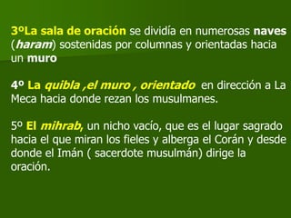 3ºLa sala de oración se dividía en numerosas naves
(haram) sostenidas por columnas y orientadas hacia
un muro
4º La quibla ,el muro , orientado en dirección a La
Meca hacia donde rezan los musulmanes.
5º El mihrab, un nicho vacío, que es el lugar sagrado
hacia el que miran los fieles y alberga el Corán y desde
donde el Imán ( sacerdote musulmán) dirige la
oración.
 