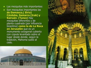  Las mezquitas más importantes:
 Son mezquitas importantes las
de Damasco,( Siria)
Córdoba, Samarra (Irak) y
Kairuán. (Tunez) Hay
mezquitas diferentes y de
planta cuadrada (por influencia
bizantina) como la de La Roca
en Jerusalén que es un
monumento octogonal cubierto
con cúpula levantado sobre el
lugar desde donde, según la
tradición, Mahoma subió al
cielo.
 