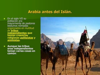 Arabia antes del Islán.
 En el siglo VII su
población era
mayormente de pastores
beduinos nómadas
organizados en multitud
de tribus
independientes que
tenían creencias
religiosas politeístas y
animistas.
 Aunque las tribus
eran independientes
tenían varias cosas en
común:
 