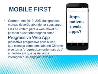 MOBILE FIRST
• Gartner - em 2019, 20% das grandes
marcas deverão abandonar seus apps;
• Elas se voltam para a web móvel ou
passam a usar abordagens como
Progressive Web App
(aplicativo progressivo para a web),
que começa como uma aba no Chrome
e se torna “progressivamente mais app”
à medida em que os usuários
interagem e se engajam com ele.
Apps
nativos
x web
apps?
 