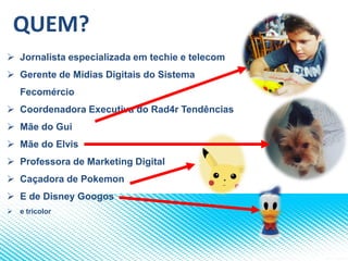 QUEM?
 Jornalista especializada em techie e telecom
 Gerente de Mídias Digitais do Sistema
Fecomércio
 Coordenadora Executiva do Rad4r Tendências
 Mãe do Gui
 Mãe do Elvis
 Professora de Marketing Digital
 Caçadora de Pokemon
 E de Disney Googos
 e tricolor
 