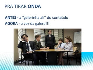 PRA TIRAR ONDA
ANTES - a “galerinha ali” do conteúdo
AGORA - a vez da galera!!!
 