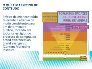 O QUE É MARKETING DE
CONTEÚDO
Prática de criar conteúdo
relevante e atrativo de
modo consistente para
um determinado
público, focando em
todos os estágios do
processo de compra, do
brand awareness ao
brand evangelist
(Content Marketing
Institute)
 