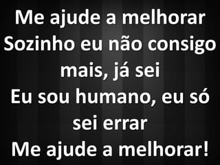 Me ajude a melhorar 
Sozinho eu não consigo 
mais, já sei 
Eu sou humano, eu só 
sei errar 
Me ajude a melhorar! 
