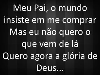 Meu Pai, o mundo 
insiste em me comprar 
Mas eu não quero o 
que vem de lá 
Quero agora a glória de 
Deus... 
 