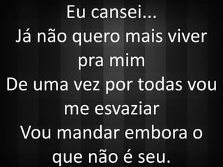 Eu cansei... 
Já não quero mais viver 
pra mim 
De uma vez por todas vou 
me esvaziar 
Vou mandar embora o 
que não é seu. 
 