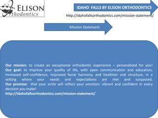 IDAHO FALLS BY ELISON ORTHODONTICS
http://idahofallsorthodontics.com/mission-statement/
Mission Statement
Our mission: to create an exceptional orthodontic experience – personalized for you!
Our goal: to improve your quality of life, with open communication and education,
increased self-confidence, improved facial harmony, and healthier oral structure, in a
setting where your needs and expectations are met and surpassed.
Our promise: that your smile will reflect your emotion: vibrant and confident in every
decision you make!
http://idahofallsorthodontics.com/mission-statement/
 