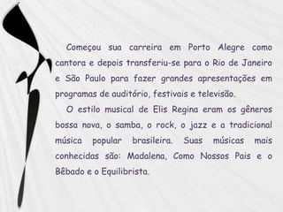 Começou sua carreira em Porto Alegre como
cantora e depois transferiu-se para o Rio de Janeiro
e São Paulo para fazer grandes apresentações em
programas de auditório, festivais e televisão.
  O estilo musical de Elis Regina eram os gêneros
bossa nova, o samba, o rock, o jazz e a tradicional
música   popular   brasileira.   Suas   músicas   mais
conhecidas são: Madalena, Como Nossos Pais e o
Bêbado e o Equilibrista.
 