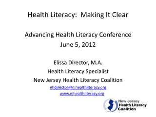 Health Literacy: Making It Clear

Advancing Health Literacy Conference
           June 5, 2012

         Elissa Director, M.A.
       Health Literacy Specialist
  New Jersey Health Literacy Coalition
        ehdirector@njhealthliteracy.org
             www.njhealthliteracy.org
 