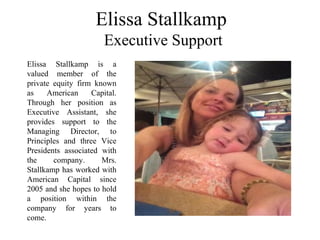 Elissa Stallkamp
Executive Support
Elissa Stallkamp is a
valued member of the
private equity firm known
as American Capital.
Through her position as
Executive Assistant, she
provides support to the
Managing Director, to
Principles and three Vice
Presidents associated with
the company. Mrs.
Stallkamp has worked with
American Capital since
2005 and she hopes to hold
a position within the
company for years to
come.
 