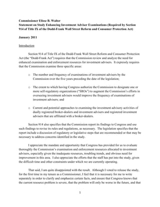 Commissioner Elisse B. Walter
Statement on Study Enhancing Investment Adviser Examinations (Required by Section
914 of Title IX of the Dodd-Frank Wall Street Reform and Consumer Protection Act)

January 2011

Introduction

        Section 914 of Title IX of the Dodd-Frank Wall Street Reform and Consumer Protection
Act (the “Dodd-Frank Act”) requires that the Commission review and analyze the need for
enhanced examination and enforcement resources for investment advisers. It expressly requires
that the Commission examine three specific areas:

       o The number and frequency of examinations of investment advisers by the
         Commission over the five years preceding the date of the legislation;

       o The extent to which having Congress authorize the Commission to designate one or
         more self-regulatory organizations (“SROs”) to augment the Commission’s efforts in
         overseeing investment advisers would improve the frequency of examinations of
         investment advisers; and

       o Current and potential approaches to examining the investment advisory activities of
         dually registered broker-dealers and investment advisers and registered investment
         advisers that are affiliated with a broker-dealers.

        Section 914 also specifies that the Commission report its findings to Congress and use
such findings to revise its rules and regulations, as necessary. The legislation specifies that the
report include a discussion of regulatory or legislative steps that are recommended or that may be
necessary to address concerns identified in the study.

        I appreciate the mandate and opportunity that Congress has provided for us to evaluate
thoroughly the Commission’s examination and enforcement resources allocated to investment
advisers, especially given the inadequate resources, troubling trends, and obvious need for
improvement in this area. I also appreciate the efforts that the staff has put into the study, given
the difficult time and other constraints under which we are currently operating.

        That said, I am quite disappointed with the result. Although I voted to release the study,
for the first time in my tenure as a Commissioner, I feel that it is necessary for me to write
separately in order to clarify and emphasize certain facts, and ensure that Congress knows that
the current resource problem is severe, that the problem will only be worse in the future, and that


                                                  1 
 
 