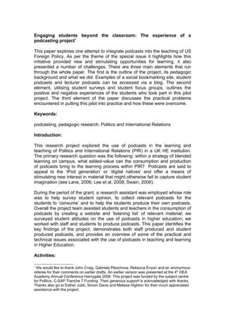 Engaging students beyond the classroom: The experience of a
podcasting project1

This paper explores one attempt to integrate podcasts into the teaching of US
Foreign Policy. As per the theme of the special issue it highlights how this
initiative provided new and stimulating opportunities for learning, it also
presented a number of challenges. There are three main elements that run
through the whole paper. The first is the outline of the project, its pedagogic
background and what we did. Examples of a social bookmarking site, student
podcasts and lecturer podcasts can be accessed via a blog. The second
element, utilising student surveys and student focus groups, outlines the
positive and negative experiences of the students who took part in this pilot
project. The third element of the paper discusses the practical problems
encountered in putting this pilot into practice and how these were overcome.

Keywords:

podcasting, pedagogic research, Politics and International Relations

Introduction:

This research project explored the use of podcasts in the learning and
teaching of Politics and International Relations (PIR) in a UK HE institution.
The primary research question was the following: within a strategy of blended
learning on campus, what added-value can the consumption and production
of podcasts bring to the learning process within PIR? Podcasts are said to
appeal to the ‘iPod generation’ or ‘digital natives’ and offer a means of
stimulating new interest in material that might otherwise fail to capture student
imagination (see Lane, 2006; Lee et al, 2008; Swain, 2006).

During the period of the grant, a research assistant was employed whose role
was to help survey student opinion, to collect relevant podcasts for the
students to ‘consume’ and to help the students produce their own podcasts.
Overall the project team assisted students and teachers in the consumption of
podcasts by creating a website and ‘listening list’ of relevant material; we
surveyed student attitudes on the use of podcasts in higher education; we
worked with staff and students to produce podcasts. This paper identifies the
key findings of the project, demonstrates both staff produced and student
produced podcasts, and provides an overview of some of the practical and
technical issues associated with the use of podcasts in teaching and learning
in Higher Education.

Activities:

1
 We would like to thank John Craig, Gabriela Pleschova, Rebecca Enyon and an anonymous
referee for their comments on earlier drafts. An earlier version was presented at the 4th HEA
Academy Annual Conference Harrogate 2008. This project was funded by the subject centre
for Politics, C-SAP Tranche 7 Funding. Their generous support is acknowledged with thanks.
Thanks also go to Esther Jubb, Simon Davis and Melissa Highton for their much appreciated
assistance with the project.
 
