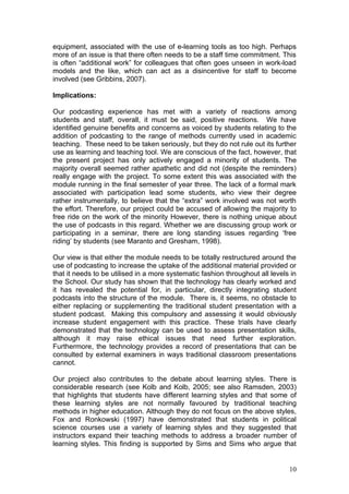 equipment, associated with the use of e-learning tools as too high. Perhaps
more of an issue is that there often needs to be a staff time commitment. This
is often “additional work” for colleagues that often goes unseen in work-load
models and the like, which can act as a disincentive for staff to become
involved (see Gribbins, 2007).

Implications:

Our podcasting experience has met with a variety of reactions among
students and staff, overall, it must be said, positive reactions. We have
identified genuine benefits and concerns as voiced by students relating to the
addition of podcasting to the range of methods currently used in academic
teaching. These need to be taken seriously, but they do not rule out its further
use as learning and teaching tool. We are conscious of the fact, however, that
the present project has only actively engaged a minority of students. The
majority overall seemed rather apathetic and did not (despite the reminders)
really engage with the project. To some extent this was associated with the
module running in the final semester of year three. The lack of a formal mark
associated with participation lead some students, who view their degree
rather instrumentally, to believe that the “extra” work involved was not worth
the effort. Therefore, our project could be accused of allowing the majority to
free ride on the work of the minority However, there is nothing unique about
the use of podcasts in this regard. Whether we are discussing group work or
participating in a seminar, there are long standing issues regarding ‘free
riding’ by students (see Maranto and Gresham, 1998).

Our view is that either the module needs to be totally restructured around the
use of podcasting to increase the uptake of the additional material provided or
that it needs to be utilised in a more systematic fashion throughout all levels in
the School. Our study has shown that the technology has clearly worked and
it has revealed the potential for, in particular, directly integrating student
podcasts into the structure of the module. There is, it seems, no obstacle to
either replacing or supplementing the traditional student presentation with a
student podcast. Making this compulsory and assessing it would obviously
increase student engagement with this practice. These trials have clearly
demonstrated that the technology can be used to assess presentation skills,
although it may raise ethical issues that need further exploration.
Furthermore, the technology provides a record of presentations that can be
consulted by external examiners in ways traditional classroom presentations
cannot.

Our project also contributes to the debate about learning styles. There is
considerable research (see Kolb and Kolb, 2005; see also Ramsden, 2003)
that highlights that students have different learning styles and that some of
these learning styles are not normally favoured by traditional teaching
methods in higher education. Although they do not focus on the above styles,
Fox and Ronkowski (1997) have demonstrated that students in political
science courses use a variety of learning styles and they suggested that
instructors expand their teaching methods to address a broader number of
learning styles. This finding is supported by Sims and Sims who argue that


                                                                               10
 