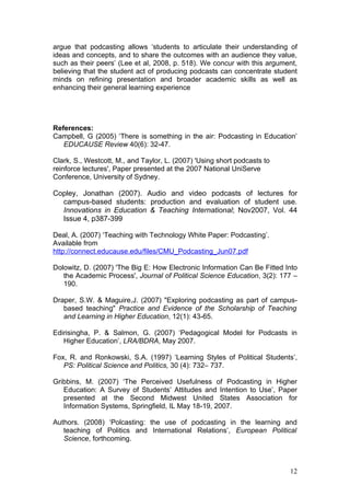 argue that podcasting allows ‘students to articulate their understanding of
ideas and concepts, and to share the outcomes with an audience they value,
such as their peers’ (Lee et al, 2008, p. 518). We concur with this argument,
believing that the student act of producing podcasts can concentrate student
minds on refining presentation and broader academic skills as well as
enhancing their general learning experience




References:
Campbell, G (2005) ‘There is something in the air: Podcasting in Education’
   EDUCAUSE Review 40(6): 32-47.

Clark, S., Westcott, M., and Taylor, L. (2007) 'Using short podcasts to
reinforce lectures', Paper presented at the 2007 National UniServe
Conference, University of Sydney.

Copley, Jonathan (2007). Audio and video podcasts of lectures for
  campus-based students: production and evaluation of student use.
  Innovations in Education & Teaching International; Nov2007, Vol. 44
  Issue 4, p387-399

Deal, A. (2007) ‘Teaching with Technology White Paper: Podcasting’.
Available from
http://connect.educause.edu/files/CMU_Podcasting_Jun07.pdf

Dolowitz, D. (2007) 'The Big E: How Electronic Information Can Be Fitted Into
   the Academic Process', Journal of Political Science Education, 3(2): 177 –
   190.

Draper, S.W. & Maguire,J. (2007) "Exploring podcasting as part of campus-
   based teaching" Practice and Evidence of the Scholarship of Teaching
   and Learning in Higher Education, 12(1): 43-65.

Edirisingha, P. & Salmon, G. (2007) ‘Pedagogical Model for Podcasts in
   Higher Education’, LRA/BDRA, May 2007.

Fox, R. and Ronkowski, S.A. (1997) ‘Learning Styles of Political Students’,
   PS: Political Science and Politics, 30 (4): 732– 737.

Gribbins, M. (2007) ‘The Perceived Usefulness of Podcasting in Higher
   Education: A Survey of Students’ Attitudes and Intention to Use’, Paper
   presented at the Second Midwest United States Association for
   Information Systems, Springfield, IL May 18-19, 2007.

Authors. (2008) ‘Polcasting: the use of podcasting in the learning and
   teaching of Politics and International Relations’, European Political
   Science, forthcoming.



                                                                          12
 