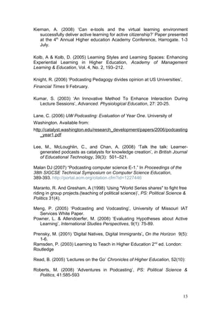 Kiernan, A. (2008) ‘Can e-tools and the virtual learning environment
   successfully deliver active learning for active citizenship?’ Paper presented
   at the 4th Annual Higher education Academy Conference, Harrogate. 1-3
   July.

Kolb, A & Kolb, D. (2005) Learning Styles and Learning Spaces: Enhancing
Experiential Learning in Higher Education, Academy of Management
Learning & Education, Vol. 4, No. 2, 193–212.

Knight, R. (2006) ‘Podcasting Pedagogy divides opinion at US Universities’,
Financial Times 9 February.

Kumar, S. (2003) ‘An Innovative Method To Enhance Interaction During
  Lecture Sessions’, Advanced. Physiological Education, 27: 20-25.

Lane, C. (2006) UW Podcasting: Evaluation of Year One. University of
Washington. Available from:
http://catalyst.washington.edu/research_development/papers/2006/podcasting
    _year1.pdf

Lee, M., McLoughlin, C., and Chan, A. (2008) ‘Talk the talk: Learner-
   generated podcasts as catalysts for knowledge creation’, in British Journal
   of Educational Technology, 39(3): 501–521.

Malan DJ (2007) “Podcasting computer science E-1.” In Proceedings of the
38th SIGCSE Technical Symposium on Computer Science Education,
389-393. http://portal.acm.org/citation.cfm?id=1227446

Maranto, R. And Gresham, A (1998) ‘Using "World Series shares" to fight free
riding in group projects.(teaching of political science)’, PS: Political Science &
Politics 31(4).

Meng, P. (2005) ‘Podcasting and Vodcasting’, University of Missouri IAT
  Services White Paper.
Powner, L. & Allendoerfer, M. (2008) ‘Evaluating Hypotheses about Active
  Learning’, International Studies Perspectives, 9(1): 75-89.

Prensky, M. (2001) ‘Digital Natives, Digital Immigrants’, On the Horizon 9(5):
   1-6.
Ramsden, P. (2003) Learning to Teach in Higher Education 2nd ed. London:
Routledge

Read, B. (2005) ‘Lectures on the Go’ Chronicles of Higher Education, 52(10):

Roberts, M. (2008) ‘Adventures in Podcasting’, PS: Political Science &
  Politics, 41:585-593



                                                                                13
 