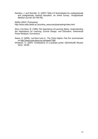 Sandars, J. and Schroter, S. (2007) ‘Web 2.0 technologies for undergraduate
  and postgraduate medical education: an online survey’, Postgraduate
  Medical Journal, 83:759-762.

SDDU (2007) ‘Podcasting’
http://www.sddu.leeds.ac.uk/online_resources/podcasting/index.html

Sims, S & Sims, R. (1995) The Importance of Learning Styles: Understanding
the Implications for Learning, Course Design, and Education, Greenwood
Press Westport, Connecticut .

Swain, H. (2006), ‘Let them tune in’, The Times Higher, Feb 3rd. (summarised
   on http://www.lums.lancs.ac.uk/news/7196/
Windham, C. (2007) ‘Confessions of a podcast junkie’ EDUCAUSE Review
   42(3) : 50-65.




                                                                         14
 