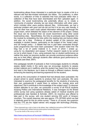 bookmarking allows those interested in a particular topic to create a link to a
relevant site that like-minded individuals can follow. Our podlibrary, in other
words, is a collection of links to websites that host podcasts rather than a
collection of files that have been downloaded and then uploaded again. In
addition, the social bookmarking site potentially allows us to create a
‘community of practice’ whereby we can share information with other users,
which includes other users posting relevant files. Unfortunately, we had a
particular problem with grazr and we did not find it to be very user friendly. It
was not clear how users could upload information without going through the
project team, which defeated the object of this element of the project. Unless
this issue can be resolved then we would recommend using other social
bookmarking sites. Nevertheless, the links to podcasts were integrated into
the module by embedding the links within the reading lists and lecture slides
and also via a blog. Evidence of student uptake of this resource was
available in student essays, particularly on the subject of the “Israel Lobby”
and US foreign policy – a debate that has in part been conducted through
audio programmes that have been podcasted.4 One student noted that ‘the
blog had a lot of useful material in it, much of which I ended up
using for my dissertation and essays’. Further research needs to be carried
out as to what impact, if any, using podcasts has on student performance as
neither this study nor previous studies can provide conclusive evidence either
way as to their effect, although students often attribute good performance to
podcasts (see Deal, 2007).

One pedagogic benefit of podcasts is that it encourages students to critically
assess digital media in the same way we encourage students to assess
printed material and it reaffirms what the student has heard from the lecturer
and read in the literature, but it does so through a different medium, thereby
enhancing the teaching and learning experience for the student.

As well as the consumption of material that had already been podcasted, the
project aimed to assist students to produce their own podcasts. We were
interested to examine the pedagogical benefits for the students of producing
their own podcasts-did it assist them to achieve the module aims and
objectives? Did it contribute to the knowledge of the subject area? To discover
student attitudes to our plan, we conducted a survey of all POLIS students
studying Politics and International Relations. It was managed via the Bristol
online survey tool using questions already asked of medical students and
professionals (see Sandars & Schroter, 2007). An incentive was offered to
take part in the survey, with one student winning £50 worth of Amazon
vouchers. The overall response rate was approx 17% (87/500) which we feel
is relatively good for this an online survey.5 There is, of course, the suspicion
that this 17% are the ‘digital natives’ who engage with technology (Prensky,

4
  Those interested may wish to listen to the debate: http://sabbah.biz/mt/archives/2007/04/23/podcast-
aipac-us-foreign-policy-debate-between-james-petras-norman-finkelstein/
5
  To see the results of the survey in full visit

https://www.survey.bris.ac.uk/?surveyid=14999&op=results

(Note to editor: Need to check this is not open to tampering)


                                                                                                         3
 