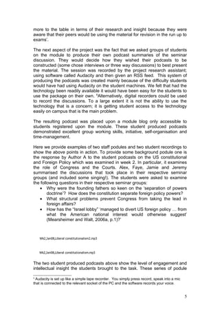 more to the table in terms of their research and insight because they were
aware that their peers would be using the material for revision in the run up to
exams’.

The next aspect of the project was the fact that we asked groups of students
on the module to produce their own podcast summaries of the seminar
discussion. They would decide how they wished their podcasts to be
constructed (some chose interviews or three way discussions) to best present
the material. The session was recorded by the project research assistant;
using software called Audacity and then given an RSS feed. This system of
producing the podcasts was created mainly because of the difficulty students
would have had using Audacity on the student machines. We felt that had the
technology been readily available it would have been easy for the students to
use the package on their own. 6Alternatively, digital recorders could be used
to record the discussions. To a large extent it is not the ability to use the
technology that is a concern; it is getting student access to the technology
easily on campus that is the main problem.

The resulting podcast was placed upon a module blog only accessible to
students registered upon the module. These student produced podcasts
demonstrated excellent group working skills, initiative, self-organisation and
time-management.

Here we provide examples of two staff podules and two student recordings to
show the above points in action. To provide some background podule one is
the response by Author A to the student podcasts on the US constitutional
and Foreign Policy which was examined in week 2. In particular, it examines
the role of Congress and the Courts. Alex, Faye, Jamie and Jeremy
summarised the discussions that took place in their respective seminar
groups (and included some singing!). The students were asked to examine
the following questions in their respective seminar groups:
   • Why were the founding fathers so keen on the ‘separation of powers
        doctrine’? How does the constitution separate foreign policy powers?
   • What structural problems prevent Congress from taking the lead in
        foreign affairs?
   • How has the “Israel lobby” ‘managed to divert US foreign policy … from
        what the American national interest would otherwise suggest’
        (Mearsheimer and Walt, 2006a, p.1)?’



    Wk2,Jan08,Liberal constitutionalism2.mp3



    Wk2,Jan08,Liberal constitutionalism.mp3


The two student produced podcasts above show the level of engagement and
intellectual insight the students brought to the task. These series of podule

6
 Audacity is set up like a simple tape recorder. You simply press record, speak into a mic
that is connected to the relevant socket of the PC and the software records your voice.


                                                                                             5
 