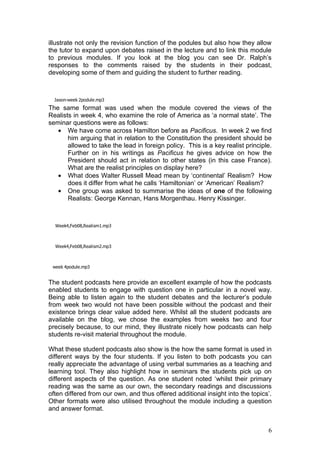 illustrate not only the revision function of the podules but also how they allow
the tutor to expand upon debates raised in the lecture and to link this module
to previous modules. If you look at the blog you can see Dr. Ralph’s
responses to the comments raised by the students in their podcast,
developing some of them and guiding the student to further reading.



  Jason-week 2podule.mp3
The same format was used when the module covered the views of the
Realists in week 4, who examine the role of America as ‘a normal state’. The
seminar questions were as follows:
   • We have come across Hamilton before as Pacificus. In week 2 we find
       him arguing that in relation to the Constitution the president should be
       allowed to take the lead in foreign policy. This is a key realist principle.
       Further on in his writings as Pacificus he gives advice on how the
       President should act in relation to other states (in this case France).
       What are the realist principles on display here?
   • What does Walter Russell Mead mean by ‘continental’ Realism? How
       does it differ from what he calls ‘Hamiltonian’ or ‘American’ Realism?
   • One group was asked to summarise the ideas of one of the following
       Realists: George Kennan, Hans Morgenthau. Henry Kissinger.



  Week4,Feb08,Realism1.mp3



  Week4,Feb08,Realism2.mp3



 week 4podule.mp3


The student podcasts here provide an excellent example of how the podcasts
enabled students to engage with question one in particular in a novel way.
Being able to listen again to the student debates and the lecturer’s podule
from week two would not have been possible without the podcast and their
existence brings clear value added here. Whilst all the student podcasts are
available on the blog, we chose the examples from weeks two and four
precisely because, to our mind, they illustrate nicely how podcasts can help
students re-visit material throughout the module.

What these student podcasts also show is the how the same format is used in
different ways by the four students. If you listen to both podcasts you can
really appreciate the advantage of using verbal summaries as a teaching and
learning tool. They also highlight how in seminars the students pick up on
different aspects of the question. As one student noted ‘whilst their primary
reading was the same as our own, the secondary readings and discussions
often differed from our own, and thus offered additional insight into the topics’.
Other formats were also utilised throughout the module including a question
and answer format.


                                                                                 6
 