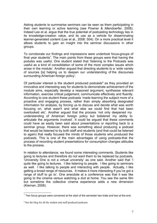 Asking students to summarise seminars can be seen as them participating in
their own learning or active learning (see Powner & Allendoerfer, 2008).
Indeed Lee et al. argue that the true potential of podcasting technology lies in
its knowledge-creation value, and its use as a vehicle for disseminating
learner-generated content (Lee et al., 2008: 504). On a more practical level it
allows students to gain an insight into the seminar discussions in other
groups.

To corroborate our findings and impressions were undertook focus-groups of
final year students7. The main points from these groups were that having the
podules was useful. One student stated that ‘listening to the Podcasts was
useful as a kind of consolidation of some of the more complex issues which
arose in the module’. Another argued that directing students to a ‘wide variety
of sources [is] helping us to deepen our understanding of the discourses
surrounding American foreign policy’.

Of particular interest is the student produced podcasts 8 as they provided an
innovative and interesting way for students to demonstrate achievement of the
module aims, especially develop a reasoned argument, synthesise relevant
information, exercise critical judgement, communicate effectively and fluently.
According to one student these podcasts ‘made learning the subject more of a
proactive and engaging process, rather than simply absorbing designated
information for analysis, by forcing us to discuss and decide what was worth
focusing on, what wasn't and what else we could find that had been
overlooked etc’. Another argued that the process ‘not only deepened my
understanding of American foreign policy but bolstered my ability to
articulate the arguments involved’. It could be argued that these comments
could have as easily been said about presentations or reporting back to a
seminar group. However, there was something about producing a podcast
that would be listened to by both staff and students (and that could be listened
to again) that really focused the minds of those students who produced the
podcasts. This is one of the main advantages of using podcasts-that the
process of recording student presentations for consumption changes attitudes
to the process.

In relation to attendance, we found some interesting comments. Students like
going to lectures and therefore do not want them to be replaced by podcasts.
‘University One is not a virtual university’ as one said. Another said that ‘I
quite like going to lectures. I like listening to people. I like going to seminars
as well. I like talking to people and interacting with people. Actually, I like
getting a broad range of resources. It makes it more interesting if you’ve got a
range of stuff to go to’. One anecdote at a conference was that it was like
going to the cinema versus watching a dvd at home. You see the same film
but sometime the collective cinema experience adds a new dimension
(Kiernan, 2008).

7
    Two focus groups were convened at the start of the semester two trials and two at the end.

8
    See the blog for all the student and staff produced podcasts.


                                                                                                 7
 