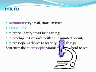 microDefinition:verysmall, short, minute EXAMPLES:microbe - a very small living thing; microchip - a tiny wafer with an integrated circuit; microscope - a device to see very small things.Sentence: the microscopic paramecium was herd to see.