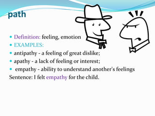 pathDefinition: feeling, emotionEXAMPLES:antipathy - a feeling of great dislike; apathy - a lack of feeling or interest;empathy - ability to understand another's feelingsSentence: I felt empathy for the child.