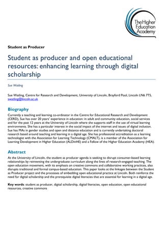 Student as Producer 
Student as producer and open educational 
resources: enhancing learning through digital 
scholarship 
Sue Watling 
Sue Watling, Centre for Research and Development, University of Lincoln, Brayford Pool, Lincoln LN6 7TS, 
swatling@lincoln.ac.uk 
Biography 
Currently a teaching and learning co-ordinator in the Centre for Educational Research and Development 
(CERD), Sue has over 20 years’ experience in education: in adult and community education, social services 
and for the past 12 years at the University of Lincoln where she supports staff in the use of virtual learning 
environments. She has a particular interest in the social impact of the internet and issues of digital inclusion. 
Sue has MAs in gender studies and open and distance education and is currently undertaking doctoral 
research based around teaching and learning in a digital age. She has professional accreditation as a learning 
technologist with the Association for Learning Technology (CMALT), is a member of the Association for 
Learning Development in Higher Education (ALDinHE) and a Fellow of the Higher Education Academy (HEA). 
Abstract 
At the University of Lincoln, the student as producer agenda is seeking to disrupt consumer-based learning 
relationships by reinventing the undergraduate curriculum along the lines of research-engaged teaching. The 
open education movement, with its emphasis on creative commons and collaborative working practices, also 
disrupts traditional and formal campus-based education. This paper looks at the linkages between the Student 
as Producer project and the processes of embedding open educational practice at Lincoln. Both reinforce the 
need for digital scholarship and the prerequisite digital literacies that are essential for learning in a digital age. 
Key words: student as producer, digital scholarship, digital literacies, open education, open educational 
resources, creative commons 
 