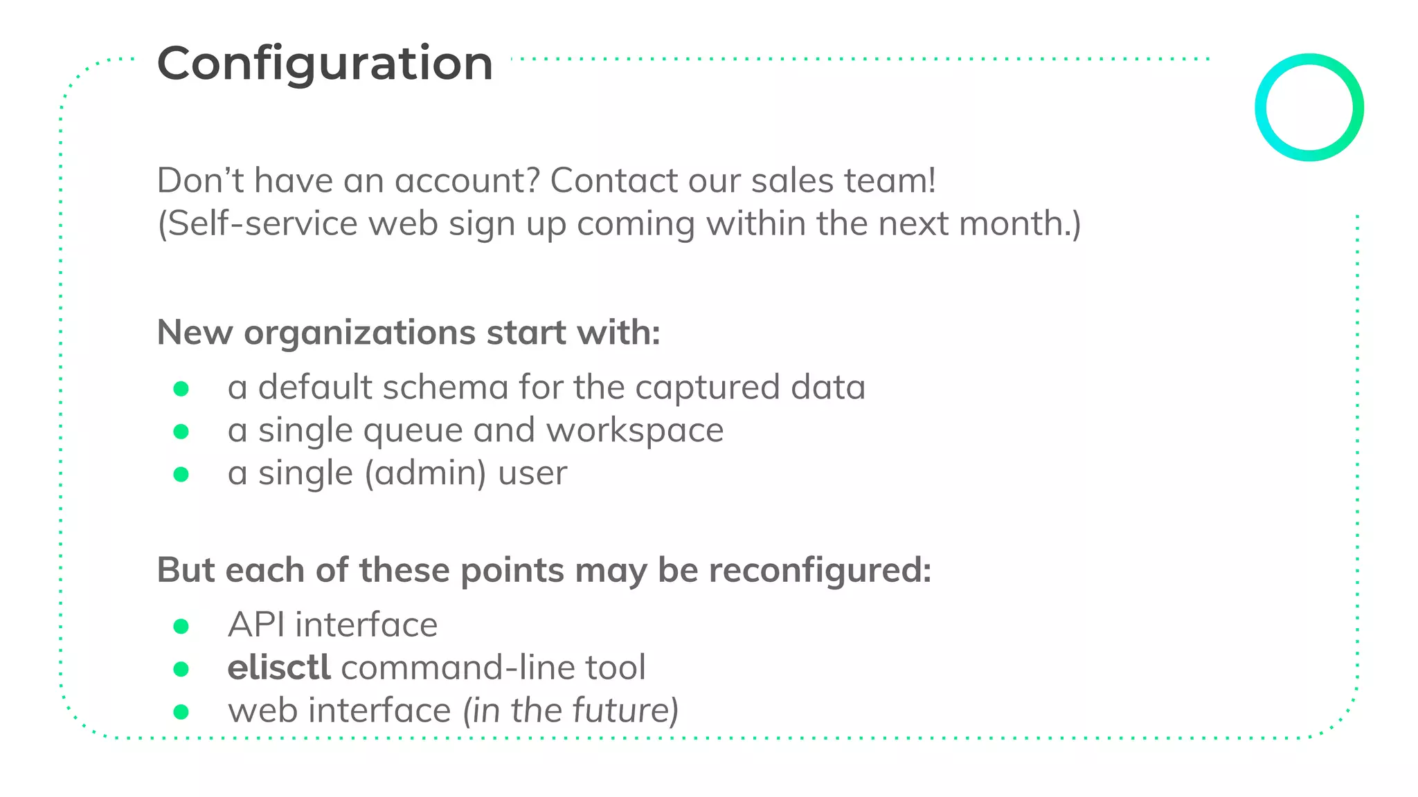 Don’t have an account? Contact our sales team!
(Self-service web sign up coming within the next month.)
New organizations start with:
● a default schema for the captured data
● a single queue and workspace
● a single (admin) user
But each of these points may be reconfigured:
● API interface
● elisctl command-line tool
● web interface (in the future)
 