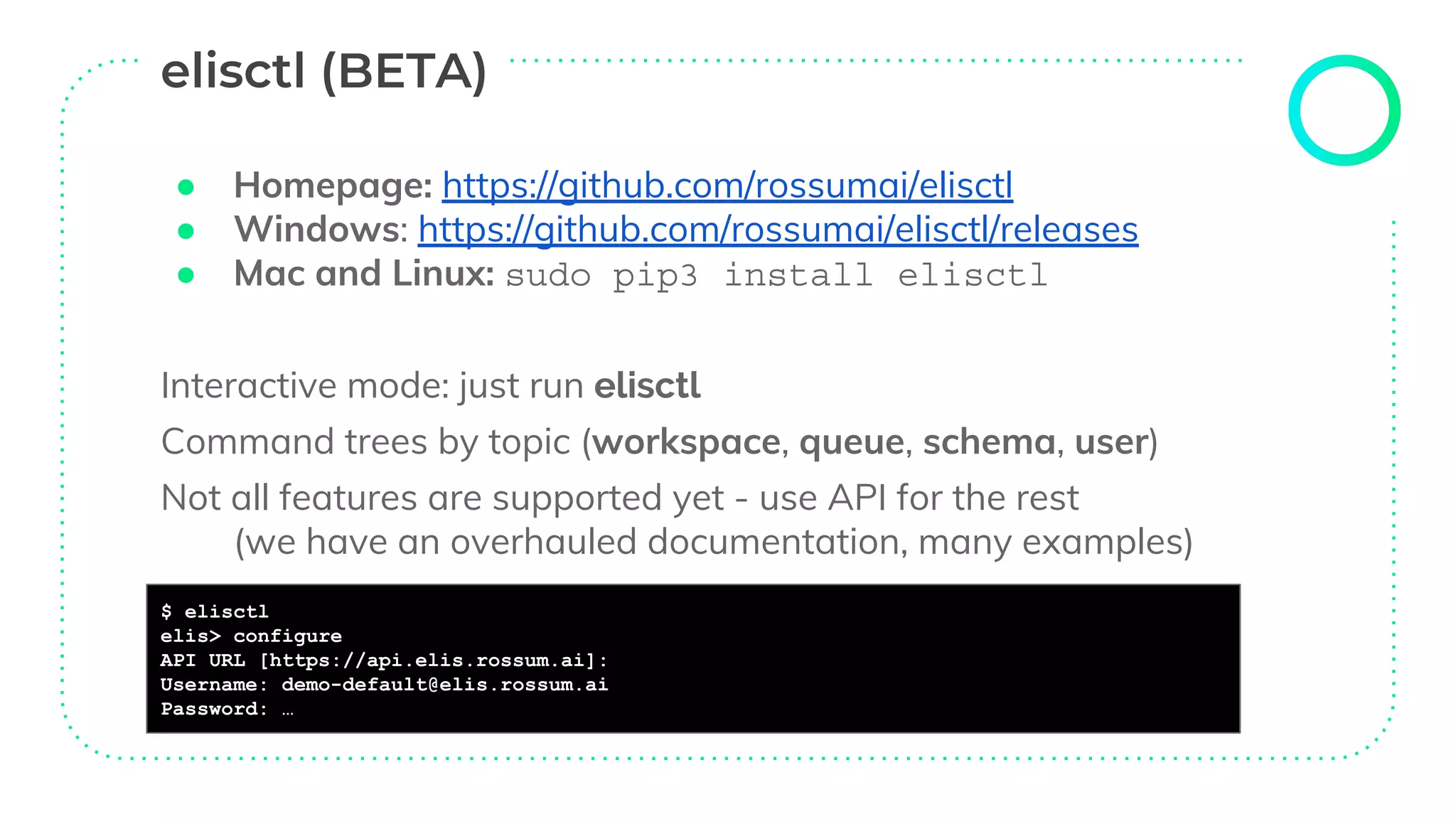 ● Homepage: https://github.com/rossumai/elisctl
● Windows: https://github.com/rossumai/elisctl/releases
● Mac and Linux: sudo pip3 install elisctl
Interactive mode: just run elisctl
Command trees by topic (workspace, queue, schema, user)
Not all features are supported yet - use API for the rest
(we have an overhauled documentation, many examples)
$ elisctl
elis> configure
API URL [https://api.elis.rossum.ai]:
Username: demo-default@elis.rossum.ai
Password: …
 