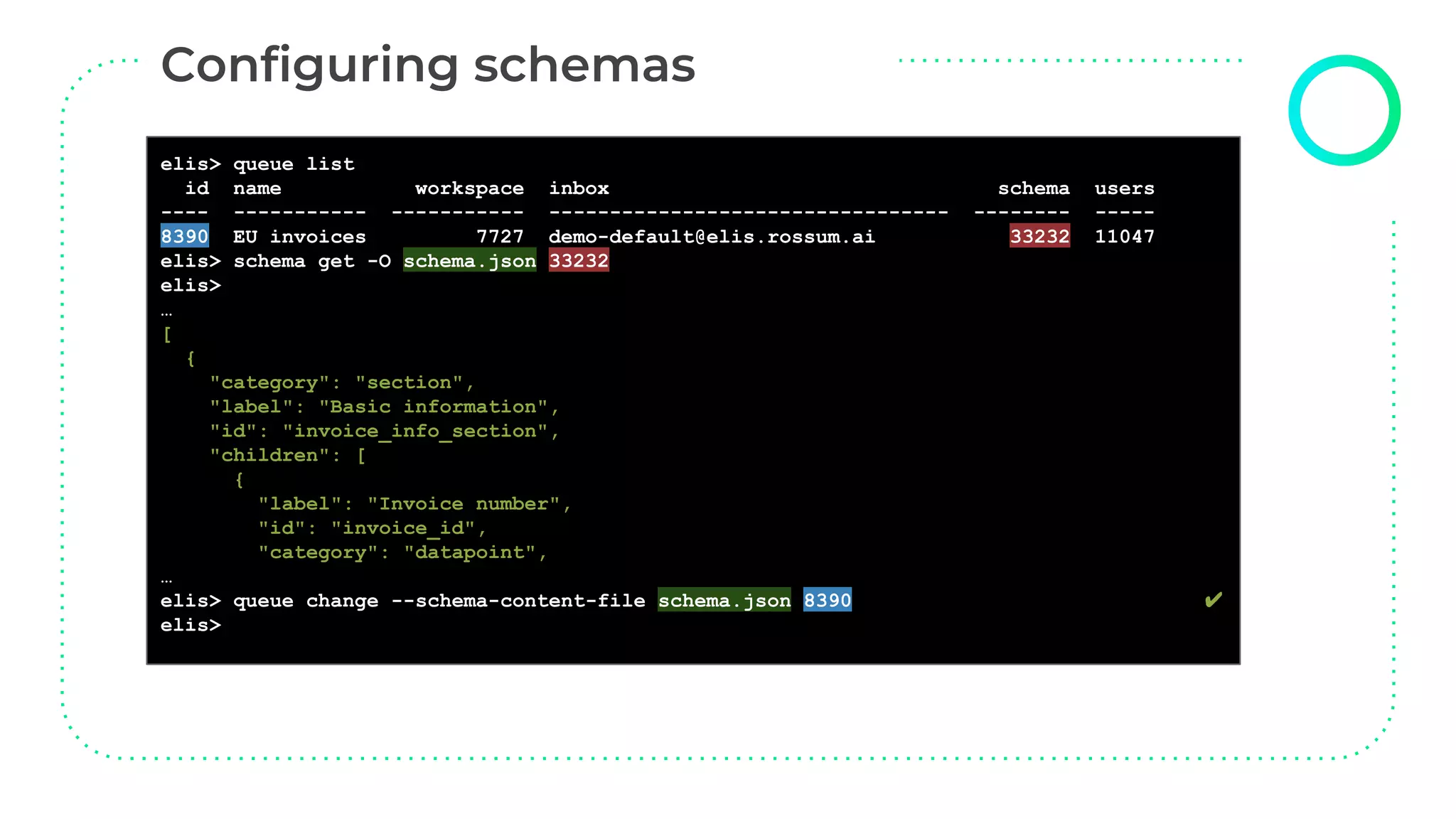 elis> queue list
id name workspace inbox schema users
---- ----------- ----------- --------------------------------- -------- -----
8390 EU invoices 7727 demo-default@elis.rossum.ai 33232 11047
elis> schema get -O schema.json 33232
elis>
…
[
{
"category": "section",
"label": "Basic information",
"id": "invoice_info_section",
"children": [
{
"label": "Invoice number",
"id": "invoice_id",
"category": "datapoint",
…
elis> queue change --schema-content-file schema.json 8390 ✔
elis>
 