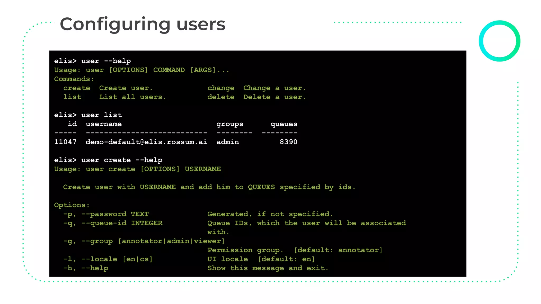 elisctl user create
elis> user --help
Usage: user [OPTIONS] COMMAND [ARGS]...
Commands:
create Create user. change Change a user.
list List all users. delete Delete a user.
elis> user list
id username groups queues
----- --------------------------- -------- --------
11047 demo-default@elis.rossum.ai admin 8390
elis> user create --help
Usage: user create [OPTIONS] USERNAME
Create user with USERNAME and add him to QUEUES specified by ids.
Options:
-p, --password TEXT Generated, if not specified.
-q, --queue-id INTEGER Queue IDs, which the user will be associated
with.
-g, --group [annotator|admin|viewer]
Permission group. [default: annotator]
-l, --locale [en|cs] UI locale [default: en]
-h, --help Show this message and exit.
 