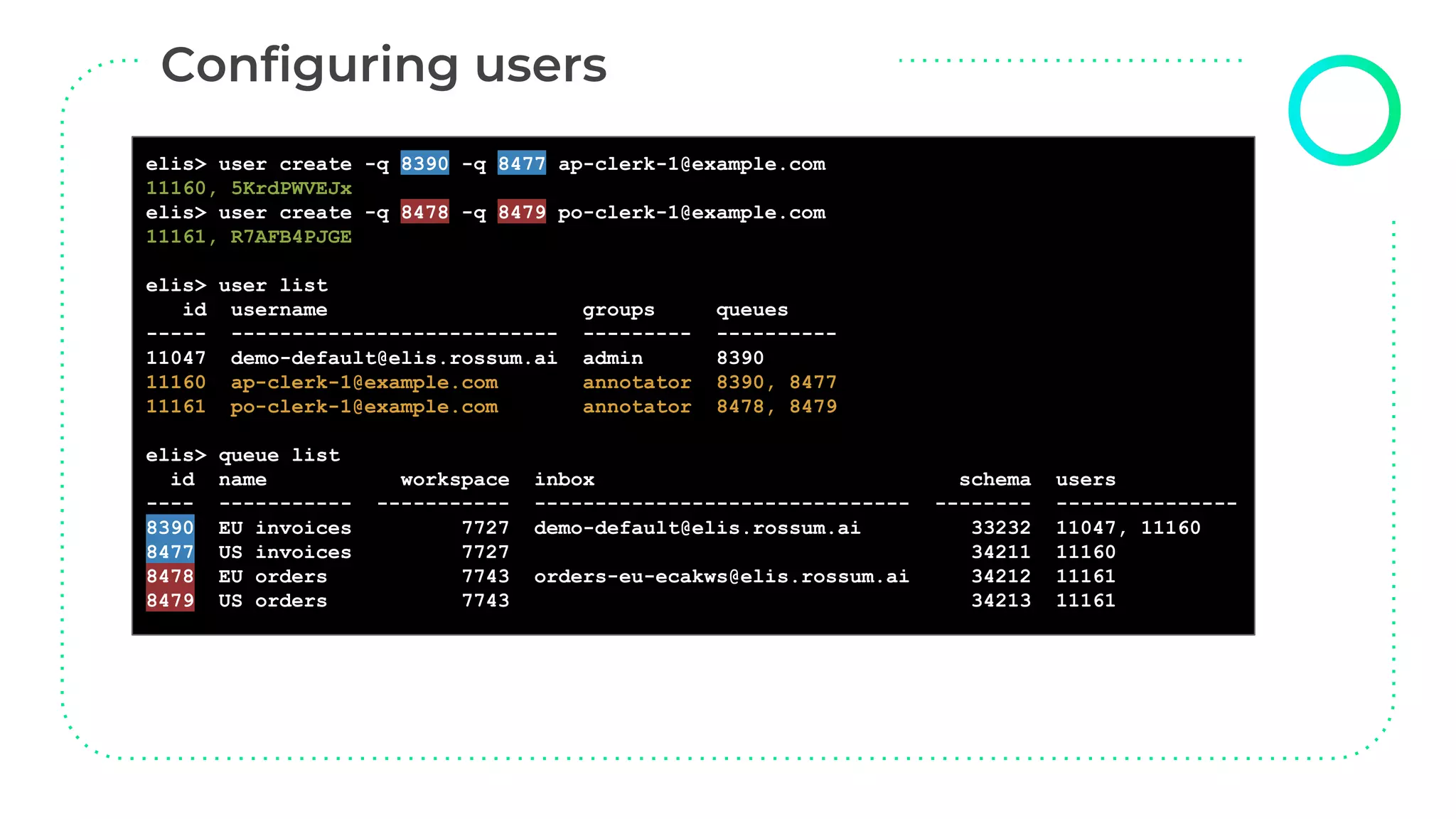 elisctl user create
elis> user create -q 8390 -q 8477 ap-clerk-1@example.com
11160, 5KrdPWVEJx
elis> user create -q 8478 -q 8479 po-clerk-1@example.com
11161, R7AFB4PJGE
elis> user list
id username groups queues
----- --------------------------- --------- ----------
11047 demo-default@elis.rossum.ai admin 8390
11160 ap-clerk-1@example.com annotator 8390, 8477
11161 po-clerk-1@example.com annotator 8478, 8479
elis> queue list
id name workspace inbox schema users
---- ----------- ----------- ------------------------------- -------- ---------------
8390 EU invoices 7727 demo-default@elis.rossum.ai 33232 11047, 11160
8477 US invoices 7727 34211 11160
8478 EU orders 7743 orders-eu-ecakws@elis.rossum.ai 34212 11161
8479 US orders 7743 34213 11161
 