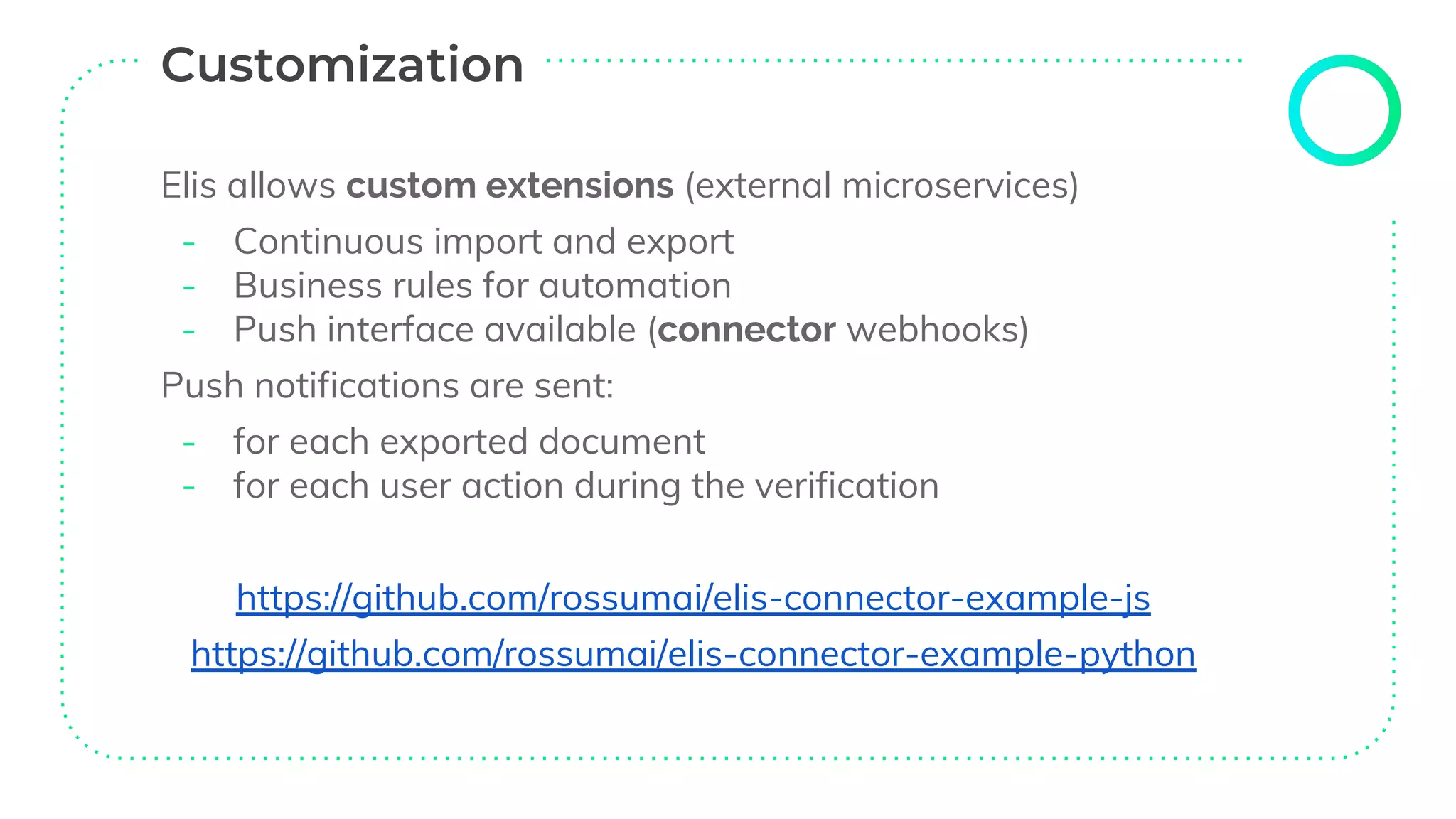Elis allows custom extensions (external microservices)
- Continuous import and export
- Business rules for automation
- Push interface available (connector webhooks)
Push notifications are sent:
- for each exported document
- for each user action during the verification
https://github.com/rossumai/elis-connector-example-js
https://github.com/rossumai/elis-connector-example-python
 