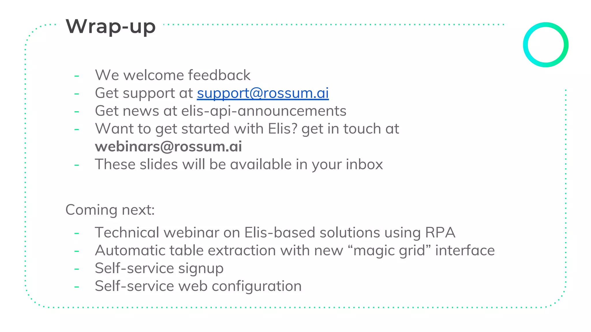- We welcome feedback
- Get support at support@rossum.ai
- Get news at elis-api-announcements
- Want to get started with Elis? get in touch at
webinars@rossum.ai
- These slides will be available in your inbox
Coming next:
- Technical webinar on Elis-based solutions using RPA
- Automatic table extraction with new “magic grid” interface
- Self-service signup
- Self-service web configuration
 