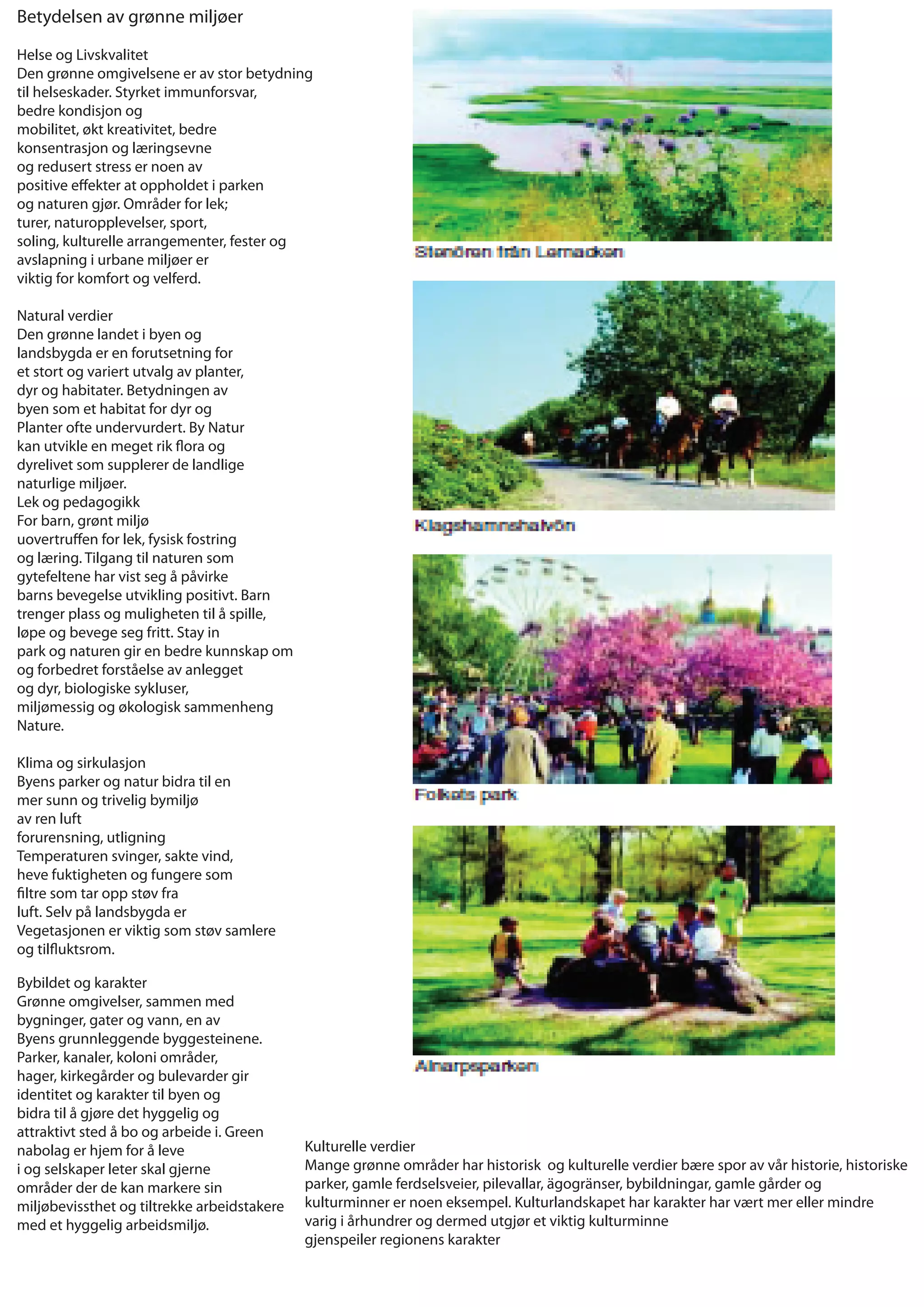 Betydelsen av grønne miljøer

Helse og Livskvalitet
Den grønne omgivelsene er av stor betydning
til helseskader. Styrket immunforsvar,
bedre kondisjon og
mobilitet, økt kreativitet, bedre
konsentrasjon og læringsevne
og redusert stress er noen av
positive e ekter at oppholdet i parken
og naturen gjør. Områder for lek;
turer, naturopplevelser, sport,
soling, kulturelle arrangementer, fester og
avslapning i urbane miljøer er
viktig for komfort og velferd.

Natural verdier
Den grønne landet i byen og
landsbygda er en forutsetning for
et stort og variert utvalg av planter,
dyr og habitater. Betydningen av
byen som et habitat for dyr og
Planter ofte undervurdert. By Natur
kan utvikle en meget rik ora og
dyrelivet som supplerer de landlige
naturlige miljøer.
Lek og pedagogikk
For barn, grønt miljø
uovertru en for lek, fysisk fostring
og læring. Tilgang til naturen som
gytefeltene har vist seg å påvirke
barns bevegelse utvikling positivt. Barn
trenger plass og muligheten til å spille,
løpe og bevege seg fritt. Stay in
park og naturen gir en bedre kunnskap om
og forbedret forståelse av anlegget
og dyr, biologiske sykluser,
miljømessig og økologisk sammenheng
Nature.

Klima og sirkulasjon
Byens parker og natur bidra til en
mer sunn og trivelig bymiljø
av ren luft
forurensning, utligning
Temperaturen svinger, sakte vind,
heve fuktigheten og fungere som
  ltre som tar opp støv fra
luft. Selv på landsbygda er
Vegetasjonen er viktig som støv samlere
og til uktsrom.

Bybildet og karakter
Grønne omgivelser, sammen med
bygninger, gater og vann, en av
Byens grunnleggende byggesteinene.
Parker, kanaler, koloni områder,
hager, kirkegårder og bulevarder gir
identitet og karakter til byen og
bidra til å gjøre det hyggelig og
attraktivt sted å bo og arbeide i. Green
nabolag er hjem for å leve                   Kulturelle verdier
i og selskaper leter skal gjerne             Mange grønne områder har historisk og kulturelle verdier bære spor av vår historie, historiske
områder der de kan markere sin               parker, gamle ferdselsveier, pilevallar, ägogränser, bybildningar, gamle gårder og
miljøbevissthet og tiltrekke arbeidstakere   kulturminner er noen eksempel. Kulturlandskapet har karakter har vært mer eller mindre
med et hyggelig arbeidsmiljø.                varig i århundrer og dermed utgjør et viktig kulturminne
                                             gjenspeiler regionens karakter
 