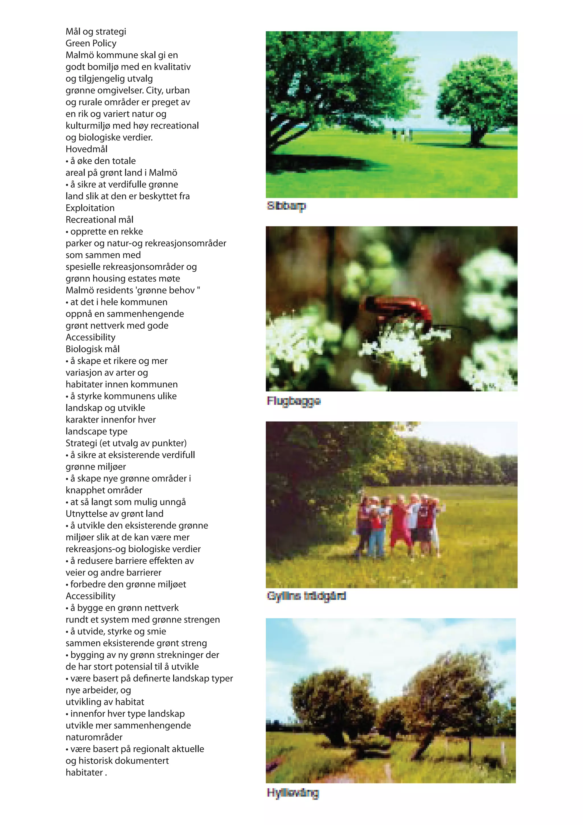Mål og strategi
Green Policy
Malmö kommune skal gi en
godt bomiljø med en kvalitativ
og tilgjengelig utvalg
grønne omgivelser. City, urban
og rurale områder er preget av
en rik og variert natur og
kulturmiljø med høy recreational
og biologiske verdier.
Hovedmål
• å øke den totale
areal på grønt land i Malmö
• å sikre at verdifulle grønne
land slik at den er beskyttet fra
Exploitation
Recreational mål
• opprette en rekke
parker og natur-og rekreasjonsområder
som sammen med
spesielle rekreasjonsområder og
grønn housing estates møte
Malmö residents 'grønne behov "
• at det i hele kommunen
oppnå en sammenhengende
grønt nettverk med gode
Accessibility
Biologisk mål
• å skape et rikere og mer
variasjon av arter og
habitater innen kommunen
• å styrke kommunens ulike
landskap og utvikle
karakter innenfor hver
landscape type
Strategi (et utvalg av punkter)
• å sikre at eksisterende verdifull
grønne miljøer
• å skape nye grønne områder i
knapphet områder
• at så langt som mulig unngå
Utnyttelse av grønt land
• å utvikle den eksisterende grønne
miljøer slik at de kan være mer
rekreasjons-og biologiske verdier
• å redusere barriere eﬀekten av
veier og andre barrierer
• forbedre den grønne miljøet
Accessibility
• å bygge en grønn nettverk
rundt et system med grønne strengen
• å utvide, styrke og smie
sammen eksisterende grønt streng
• bygging av ny grønn strekninger der
de har stort potensial til å utvikle
• være basert på definerte landskap typer
nye arbeider, og
utvikling av habitat
• innenfor hver type landskap
utvikle mer sammenhengende
naturområder
• være basert på regionalt aktuelle
og historisk dokumentert
habitater .
 