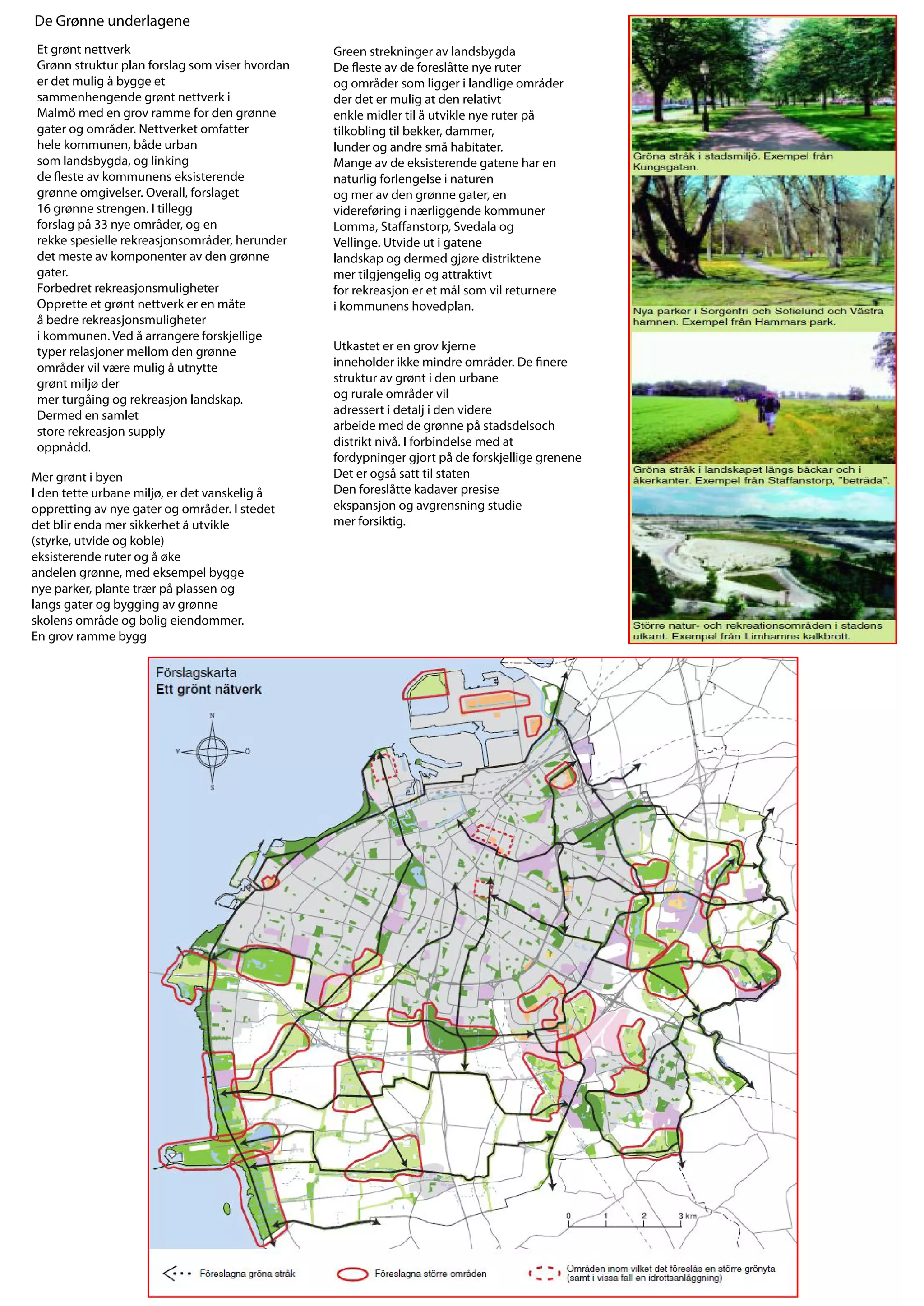 De Grønne underlagene
 Et grønt nettverk                               Green strekninger av landsbygda
 Grønn struktur plan forslag som viser hvordan   De este av de foreslåtte nye ruter
 er det mulig å bygge et                         og områder som ligger i landlige områder
 sammenhengende grønt nettverk i                 der det er mulig at den relativt
 Malmö med en grov ramme for den grønne          enkle midler til å utvikle nye ruter på
 gater og områder. Nettverket omfatter           tilkobling til bekker, dammer,
 hele kommunen, både urban                       lunder og andre små habitater.
 som landsbygda, og linking                      Mange av de eksisterende gatene har en
 de este av kommunens eksisterende               naturlig forlengelse i naturen
 grønne omgivelser. Overall, forslaget           og mer av den grønne gater, en
 16 grønne strengen. I tillegg                   videreføring i nærliggende kommuner
 forslag på 33 nye områder, og en                Lomma, Sta anstorp, Svedala og
 rekke spesielle rekreasjonsområder, herunder    Vellinge. Utvide ut i gatene
 det meste av komponenter av den grønne          landskap og dermed gjøre distriktene
 gater.                                          mer tilgjengelig og attraktivt
 Forbedret rekreasjonsmuligheter                 for rekreasjon er et mål som vil returnere
 Opprette et grønt nettverk er en måte           i kommunens hovedplan.
 å bedre rekreasjonsmuligheter
 i kommunen. Ved å arrangere forskjellige
 typer relasjoner mellom den grønne              Utkastet er en grov kjerne
 områder vil være mulig å utnytte                inneholder ikke mindre områder. De nere
 grønt miljø der                                 struktur av grønt i den urbane
 mer turgåing og rekreasjon landskap.            og rurale områder vil
 Dermed en samlet                                adressert i detalj i den videre
 store rekreasjon supply                         arbeide med de grønne på stadsdelsoch
 oppnådd.                                        distrikt nivå. I forbindelse med at
                                                 fordypninger gjort på de forskjellige grenene
Mer grønt i byen                                 Det er også satt til staten
I den tette urbane miljø, er det vanskelig å     Den foreslåtte kadaver presise
oppretting av nye gater og områder. I stedet     ekspansjon og avgrensning studie
det blir enda mer sikkerhet å utvikle            mer forsiktig.
(styrke, utvide og koble)
eksisterende ruter og å øke
andelen grønne, med eksempel bygge
nye parker, plante trær på plassen og
langs gater og bygging av grønne
skolens område og bolig eiendommer.
En grov ramme bygg



                                                   Karakter områder
 
