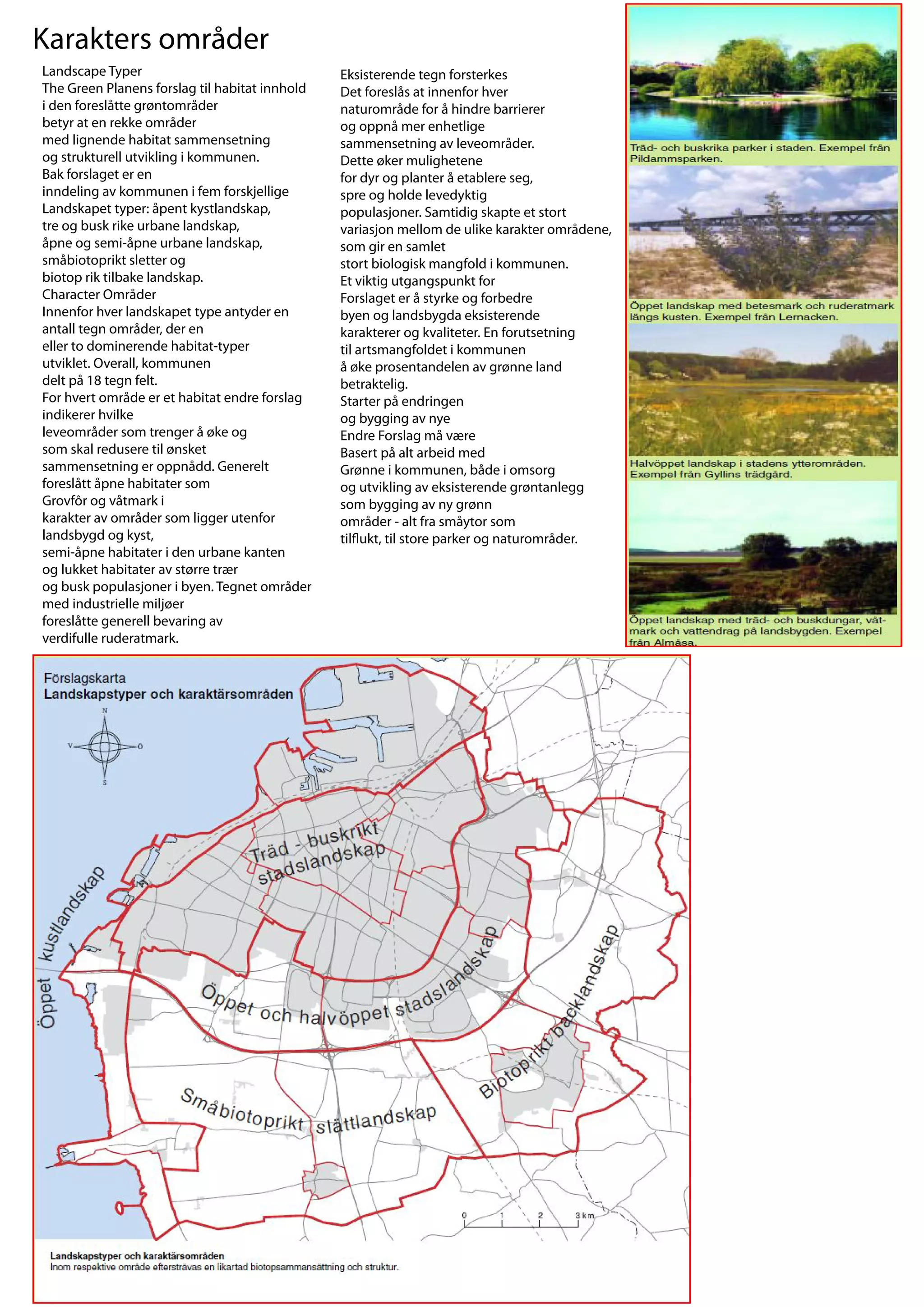 Karakters områder
Landscape Typer                                 Eksisterende tegn forsterkes
The Green Planens forslag til habitat innhold   Det foreslås at innenfor hver
i den foreslåtte grøntområder                   naturområde for å hindre barrierer
betyr at en rekke områder                       og oppnå mer enhetlige
med lignende habitat sammensetning              sammensetning av leveområder.
og strukturell utvikling i kommunen.            Dette øker mulighetene
Bak forslaget er en                             for dyr og planter å etablere seg,
inndeling av kommunen i fem forskjellige        spre og holde levedyktig
Landskapet typer: åpent kystlandskap,           populasjoner. Samtidig skapte et stort
tre og busk rike urbane landskap,               variasjon mellom de ulike karakter områdene,
åpne og semi-åpne urbane landskap,              som gir en samlet
småbiotoprikt sletter og                        stort biologisk mangfold i kommunen.
biotop rik tilbake landskap.                    Et viktig utgangspunkt for
Character Områder                               Forslaget er å styrke og forbedre
Innenfor hver landskapet type antyder en        byen og landsbygda eksisterende
antall tegn områder, der en                     karakterer og kvaliteter. En forutsetning
eller to dominerende habitat-typer              til artsmangfoldet i kommunen
utviklet. Overall, kommunen                     å øke prosentandelen av grønne land
delt på 18 tegn felt.                           betraktelig.
For hvert område er et habitat endre forslag    Starter på endringen
indikerer hvilke                                og bygging av nye
leveområder som trenger å øke og                Endre Forslag må være
som skal redusere til ønsket                    Basert på alt arbeid med
sammensetning er oppnådd. Generelt              Grønne i kommunen, både i omsorg
foreslått åpne habitater som                    og utvikling av eksisterende grøntanlegg
Grovfôr og våtmark i                            som bygging av ny grønn
karakter av områder som ligger utenfor          områder - alt fra småytor som
landsbygd og kyst,                              til ukt, til store parker og naturområder.
semi-åpne habitater i den urbane kanten
og lukket habitater av større trær
og busk populasjoner i byen. Tegnet områder
med industrielle miljøer
foreslåtte generell bevaring av
verdifulle ruderatmark.
 