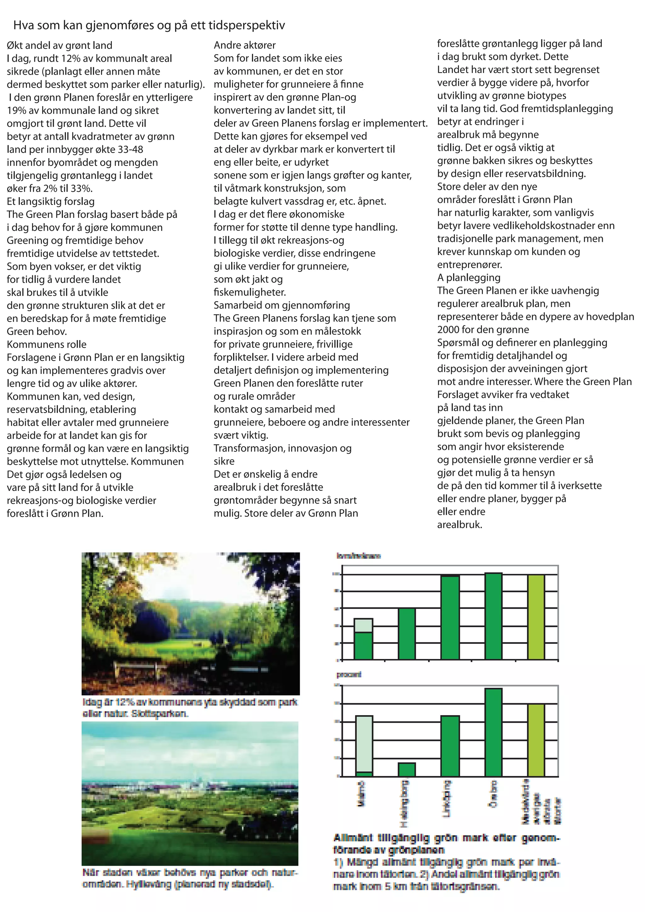 Hva som kan gjenomføres og på ett tidsperspektiv
Økt andel av grønt land                        Andre aktører                                     foreslåtte grøntanlegg ligger på land
I dag, rundt 12% av kommunalt areal            Som for landet som ikke eies                      i dag brukt som dyrket. Dette
sikrede (planlagt eller annen måte             av kommunen, er det en stor                       Landet har vært stort sett begrenset
dermed beskyttet som parker eller naturlig).   muligheter for grunneiere å nne                   verdier å bygge videre på, hvorfor
 I den grønn Planen foreslår en ytterligere    inspirert av den grønne Plan-og                   utvikling av grønne biotypes
19% av kommunale land og sikret                konvertering av landet sitt, til                  vil ta lang tid. God fremtidsplanlegging
omgjort til grønt land. Dette vil              deler av Green Planens forslag er implementert.   betyr at endringer i
betyr at antall kvadratmeter av grønn          Dette kan gjøres for eksempel ved                 arealbruk må begynne
land per innbygger økte 33-48                  at deler av dyrkbar mark er konvertert til        tidlig. Det er også viktig at
innenfor byområdet og mengden                  eng eller beite, er udyrket                       grønne bakken sikres og beskyttes
tilgjengelig grøntanlegg i landet              sonene som er igjen langs grøfter og kanter,      by design eller reservatsbildning.
øker fra 2% til 33%.                           til våtmark konstruksjon, som                     Store deler av den nye
Et langsiktig forslag                          belagte kulvert vassdrag er, etc. åpnet.          områder foreslått i Grønn Plan
The Green Plan forslag basert både på          I dag er det ere økonomiske                       har naturlig karakter, som vanligvis
i dag behov for å gjøre kommunen               former for støtte til denne type handling.        betyr lavere vedlikeholdskostnader enn
Greening og fremtidige behov                   I tillegg til økt rekreasjons-og                  tradisjonelle park management, men
fremtidige utvidelse av tettstedet.            biologiske verdier, disse endringene              krever kunnskap om kunden og
Som byen vokser, er det viktig                 gi ulike verdier for grunneiere,                  entreprenører.
for tidlig å vurdere landet                    som økt jakt og                                   A planlegging
skal brukes til å utvikle                        skemuligheter.                                  The Green Planen er ikke uavhengig
den grønne strukturen slik at det er           Samarbeid om gjennomføring                        regulerer arealbruk plan, men
en beredskap for å møte fremtidige             The Green Planens forslag kan tjene som           representerer både en dypere av hovedplan
Green behov.                                   inspirasjon og som en målestokk                   2000 for den grønne
Kommunens rolle                                for private grunneiere, frivillige                Spørsmål og de nerer en planlegging
Forslagene i Grønn Plan er en langsiktig       forpliktelser. I videre arbeid med                for fremtidig detaljhandel og
og kan implementeres gradvis over              detaljert de nisjon og implementering             disposisjon der avveiningen gjort
lengre tid og av ulike aktører.                Green Planen den foreslåtte ruter                 mot andre interesser. Where the Green Plan
Kommunen kan, ved design,                      og rurale områder                                 Forslaget avviker fra vedtaket
reservatsbildning, etablering                  kontakt og samarbeid med                          på land tas inn
habitat eller avtaler med grunneiere           grunneiere, beboere og andre interessenter        gjeldende planer, the Green Plan
arbeide for at landet kan gis for              svært viktig.                                     brukt som bevis og planlegging
grønne formål og kan være en langsiktig        Transformasjon, innovasjon og                     som angir hvor eksisterende
beskyttelse mot utnyttelse. Kommunen           sikre                                             og potensielle grønne verdier er så
Det gjør også ledelsen og                      Det er ønskelig å endre                           gjør det mulig å ta hensyn
vare på sitt land for å utvikle                arealbruk i det foreslåtte                        de på den tid kommer til å iverksette
rekreasjons-og biologiske verdier              grøntområder begynne så snart                     eller endre planer, bygger på
foreslått i Grønn Plan.                        mulig. Store deler av Grønn Plan                  eller endre
                                                                                                 arealbruk.
 