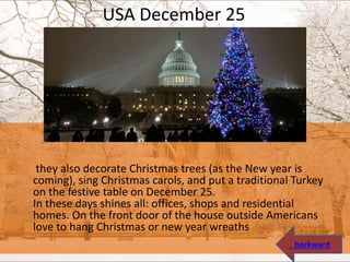 USA December 25
they also decorate Christmas trees (as the New year is
coming), sing Christmas carols, and put a traditional Turkey
on the festive table on December 25.
In these days shines all: offices, shops and residential
homes. On the front door of the house outside Americans
love to hang Christmas or new year wreaths
backward
 