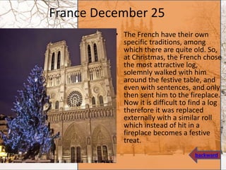 France December 25
• The French have their own
specific traditions, among
which there are quite old. So,
at Christmas, the French chose
the most attractive log,
solemnly walked with him
around the festive table, and
even with sentences, and only
then sent him to the fireplace.
Now it is difficult to find a log
therefore it was replaced
externally with a similar roll
which instead of hit in a
fireplace becomes a festive
treat.
backward
 